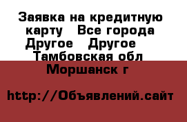 Заявка на кредитную карту - Все города Другое » Другое   . Тамбовская обл.,Моршанск г.